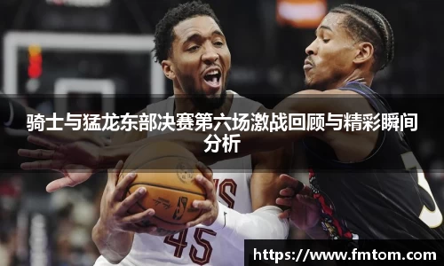 骑士与猛龙东部决赛第六场激战回顾与精彩瞬间分析